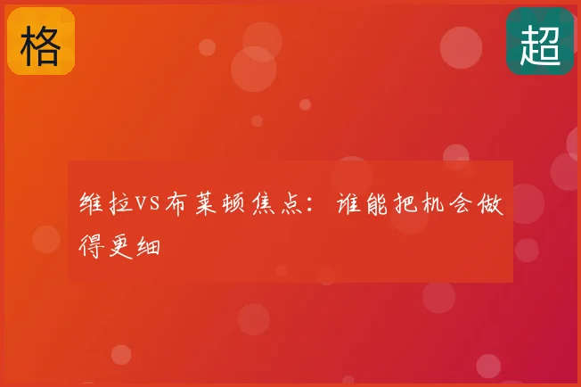 维拉vs布莱顿焦点:谁能把机会做得更细