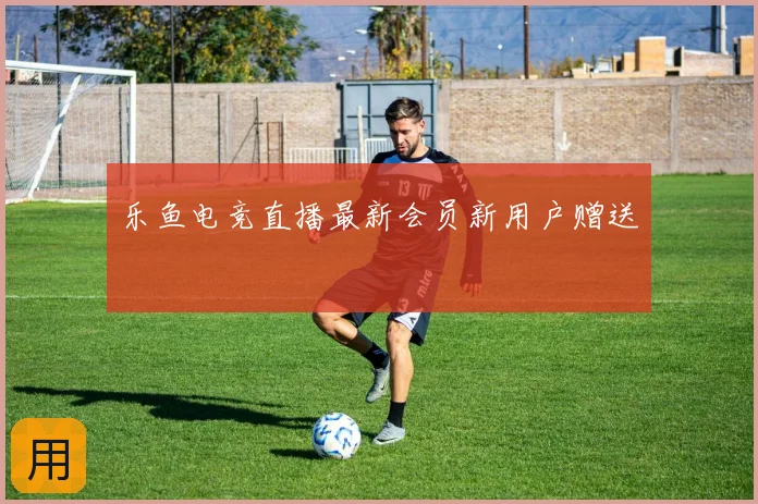 乐鱼电竞直播最新会员新用户赠送